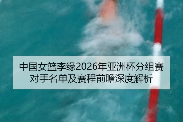 中国女篮李缘2026年亚洲杯分组赛对手名单及赛程前瞻深度解析