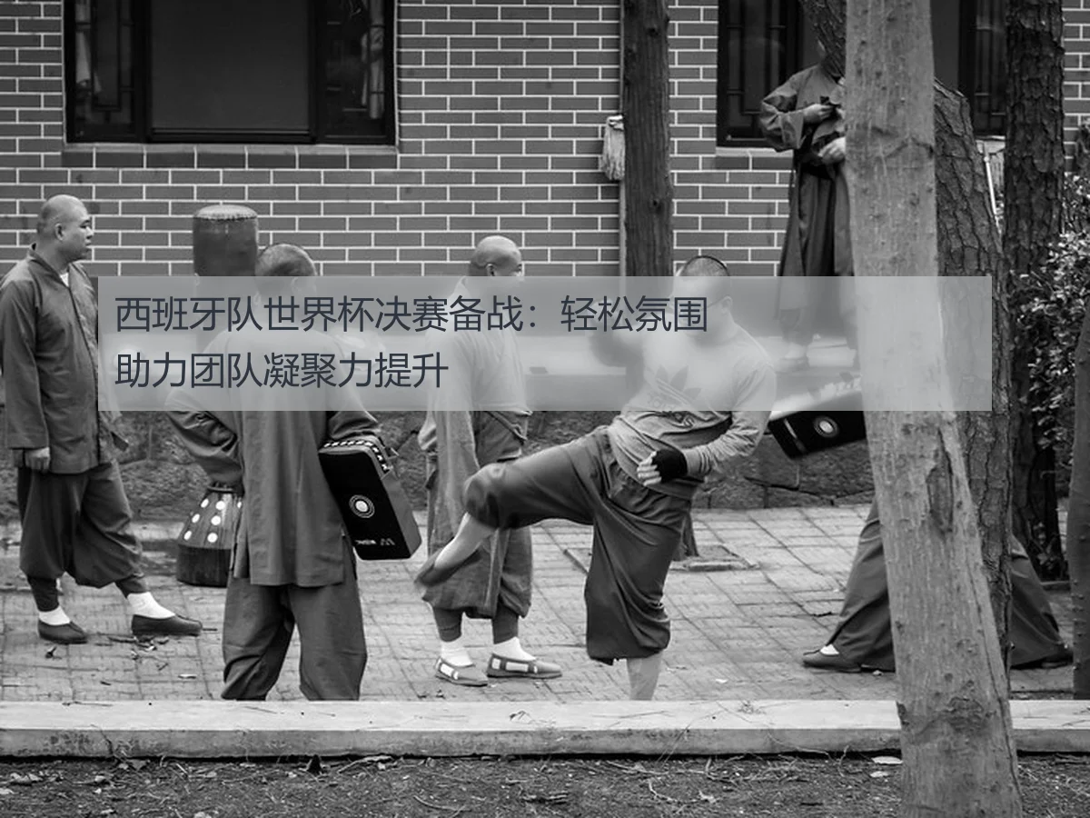西班牙队世界杯决赛备战:轻松氛围助力团队凝聚力提升